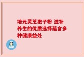 培元灵芝孢子粉 滋补养生的优质选择蕴含多种健康益处