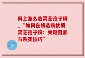 网上怎么选灵芝孢子粉_“如何在线选购优质灵芝孢子粉：关键因素与购买技巧”