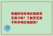 安国药材市场价格表灵芝孢子粉？了解灵芝孢子粉市场价格趋势？