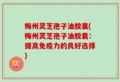 梅州灵芝孢子油胶囊(梅州灵芝孢子油胶囊：提高免疫力的良好选择)