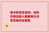 孢子粉灵芝咨询：功效作用适用人群服用方法常见疑问全解答
