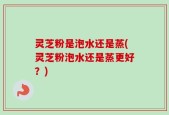 灵芝粉是泡水还是蒸(灵芝粉泡水还是蒸更好？)