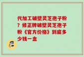 代加工破壁灵芝孢子粉？修正牌破壁灵芝孢子粉《官方价格》到底多少钱一盒