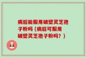 病后能服用破壁灵芝孢子粉吗 (病后可服用破壁灵芝孢子粉吗？)