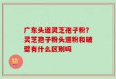 广东头道灵芝孢子粉？灵芝孢子粉头道粉和破壁有什么区别吗