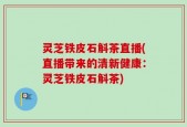 灵芝铁皮石斛茶直播(直播带来的清新健康：灵芝铁皮石斛茶)