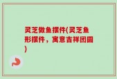灵芝做鱼摆件(灵芝鱼形摆件，寓意吉祥团圆)