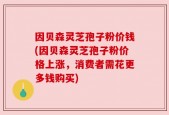 因贝森灵芝孢子粉价钱(因贝森灵芝孢子粉价格上涨，消费者需花更多钱购买)