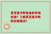 灵芝孢子粉每盒的市场价格？了解灵芝孢子粉的价格情况？