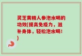 灵芝黄精人参泡水喝的功效(提高免疫力，滋补身体，轻松泡水喝！)