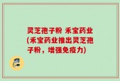 灵芝孢子粉 禾宝药业(禾宝药业推出灵芝孢子粉，增强免疫力)