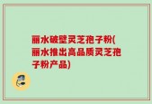 丽水破壁灵芝孢子粉(丽水推出高品质灵芝孢子粉产品)