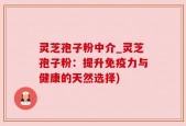 灵芝孢子粉中介_灵芝孢子粉：提升免疫力与健康的天然选择)