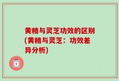 黄精与灵芝功效的区别(黄精与灵芝：功效差异分析)