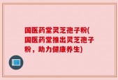 国医药堂灵芝孢子粉(国医药堂推出灵芝孢子粉，助力健康养生)