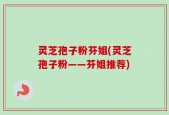 灵芝孢子粉芬姐(灵芝孢子粉——芬姐推荐)