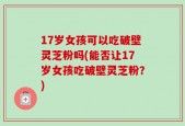 17岁女孩可以吃破壁灵芝粉吗(能否让17岁女孩吃破壁灵芝粉？)