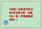 5块钱一包的灵芝孢子粉(灵芝孢子粉：仅需5元一袋，护理健康更省钱！)