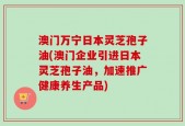 澳门万宁日本灵芝孢子油(澳门企业引进日本灵芝孢子油，加速推广健康养生产品)