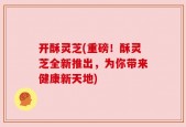 开酥灵芝(重磅！酥灵芝全新推出，为你带来健康新天地)