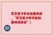 灵芝孢子粉会加重痔疮_“灵芝孢子粉可能加重痔疮症状”)