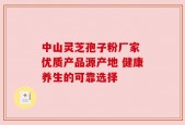 中山灵芝孢子粉厂家 优质产品源产地 健康养生的可靠选择