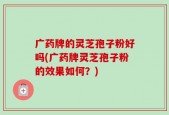 广药牌的灵芝孢子粉好吗(广药牌灵芝孢子粉的效果如何？)