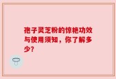 孢子灵芝粉的惊艳功效与使用须知，你了解多少？