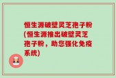 恒生源破壁灵芝孢子粉(恒生源推出破壁灵芝孢子粉，助您强化免疫系统)