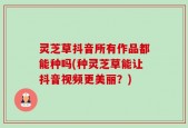灵芝草抖音所有作品都能种吗(种灵芝草能让抖音视频更美丽？)