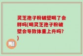 灵芝孢子粉破壁喝了会胖吗(喝灵芝孢子粉破壁会导致体重上升吗？)