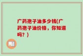 广药孢子油多少钱(广药孢子油价格，你知道吗？)