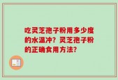 吃灵芝孢子粉用多少度的水温冲？灵芝孢子粉的正确食用方法？