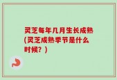 灵芝每年几月生长成熟(灵芝成熟季节是什么时候？)