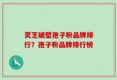 灵芝破壁孢子粉品牌排行？孢子粉品牌排行榜