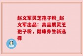 赵义军灵芝孢子粉_赵义军出品：高品质灵芝孢子粉，健康养生新选择
