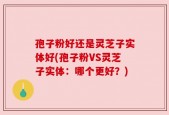 孢子粉好还是灵芝子实体好(孢子粉VS灵芝子实体：哪个更好？)