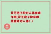 灵芝孢子粉对人体有啥作用(灵芝孢子粉有哪些益处对人体？)