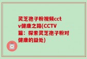 灵芝孢子粉视频cctv健康之路(CCTV篇：探索灵芝孢子粉对健康的益处)