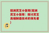 冠洲灵芝小张哥(冠洲灵芝小张哥：探讨灵芝高端制造技术的领先者)