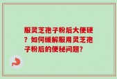 服灵芝孢子粉后大便硬？如何缓解服用灵芝孢子粉后的便秘问题？