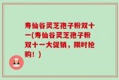 寿仙谷灵芝孢子粉双十一(寿仙谷灵芝孢子粉双十一大促销，限时抢购！)