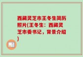西藏灵芝市王冬生简历照片(王冬生：西藏灵芝市委书记，背景介绍)