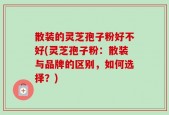 散装的灵芝孢子粉好不好(灵芝孢子粉：散装与品牌的区别，如何选择？)