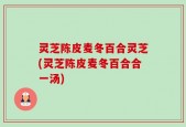 灵芝陈皮麦冬百合灵芝(灵芝陈皮麦冬百合合一汤)