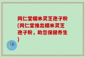 同仁堂糯米灵芝孢子粉(同仁堂推出糯米灵芝孢子粉，助您保健养生)