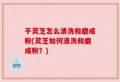 干灵芝怎么清洗和磨成粉(灵芝如何清洗和磨成粉？)