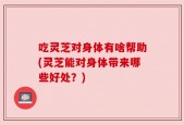 吃灵芝对身体有啥帮助(灵芝能对身体带来哪些好处？)