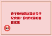 孢子粉和螺旋藻能否搭配食用？你想知道的都在这里