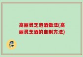 高丽灵芝泡酒做法(高丽灵芝酒的自制方法)